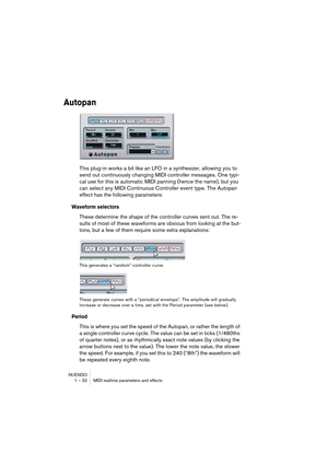 Page 32NUENDO
1 – 32 MIDI realtime parameters and effects
Autopan
This plug-in works a bit like an LFO in a synthesizer, allowing you to 
send out continuously changing MIDI controller messages. One typi-
cal use for this is automatic MIDI panning (hence the name), but you 
can select any MIDI Continuous Controller event type. The Autopan 
effect has the following parameters:
Waveform selectors
These determine the shape of the controller curves sent out. The re-
sults of most of these waveforms are obvious from...