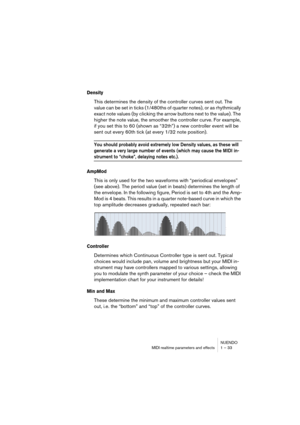 Page 33NUENDO
MIDI realtime parameters and effects 1 – 33
Density
This determines the density of the controller curves sent out. The 
value can be set in ticks (1/480ths of quarter notes), or as rhythmically 
exact note values (by clicking the arrow buttons next to the value). The 
higher the note value, the smoother the controller curve. For example, 
if you set this to 60 (shown as “32th”) a new controller event will be 
sent out every 60th tick (at every 1/32 note position).
You should probably avoid...