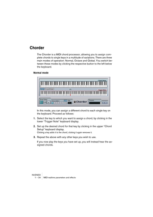 Page 34NUENDO
1 – 34 MIDI realtime parameters and effects
Chorder
The Chorder is a MIDI chord processor, allowing you to assign com-
plete chords to single keys in a multitude of variations. There are three 
main modes of operation: Normal, Octave and Global. You switch be-
tween these modes by clicking the respective button to the left below 
the keyboard.
Normal mode
In this mode, you can assign a different chord to each single key on 
the keyboard. Proceed as follows:
1.Select the key to which you want to...