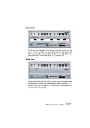 Page 35NUENDO
MIDI realtime parameters and effects 1 – 35
Octave mode
The Octave mode is similar to the Normal mode, but you can only set 
up one chord for each key in an octave (that is, twelve different chords). 
When you play a C note (regardless of whether it’s a C3, C4 or any 
other octave) you will hear the chord set up for the C key.
Global mode
In the Global mode, you only set up a single chord, using the Chord 
Setup keyboard display (the lower keyboard display is hidden). This 
chord is then played by...