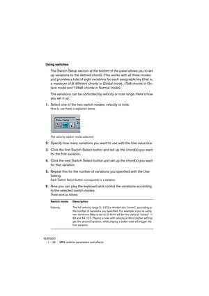 Page 36NUENDO
1 – 36 MIDI realtime parameters and effects
Using switches
The Switch Setup section at the bottom of the panel allows you to set 
up variations to the defined chords. This works with all three modes 
and provides a total of eight variations for each assignable key (that is, 
a maximum of 8 different chords in Global mode, 12x8 chords in Oc-
tave mode and 128x8 chords in Normal mode).
The variations can be controlled by velocity or note range. Here’s how 
you set it up:
1.Select one of the two...