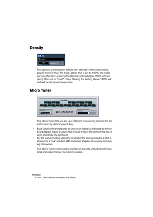 Page 40NUENDO
1 – 40 MIDI realtime parameters and effects
Density
This generic control panel affects the “density” of the notes being 
played from (or thru) the track. When this is set to 100%, the notes 
are not affected. Lowering the Density setting below 100% will ran-
domly filter out or “mute” notes. Raising the setting above 100% will 
instead randomly add new notes.
Micro Tuner
The Micro Tuner lets you set up a different microtuning scheme for the 
instrument, by detuning each key. 
• Each Detune field...