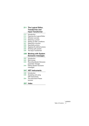 Page 5 
NUENDO
Table of Contents 3 
211The Logical Editor, 
Transformer and  
Input Transformer 
212Introduction
214Opening the Logical Editor
214Window overview
215Selecting a preset
216Setting up filter conditions
227Selecting a function
229Specifying actions
233Applying the defined actions
234Working with presets
235The Input Transformer 
239Working with System  
Exclusive messages 
240Introduction
240Bulk dumps
243Recording System Exclusive 
parameter changes
244Editing System Exclusive 
messages 
247VST...