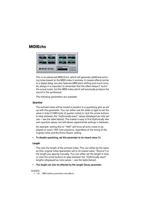 Page 42NUENDO
1 – 42 MIDI realtime parameters and effects
MIDIEcho
This is an advanced MIDI Echo, which will generate additional echo-
ing notes based on the MIDI notes it receives. It creates effects similar 
to a digital delay, but also features MIDI pitch shifting and much more. 
As always it is important to remember that the effect doesn’t “echo” 
the actual audio, but the MIDI notes which will eventually produce the 
sound in the synthesizer.
The following parameters are available:
Quantize
The echoed...