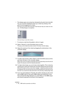 Page 48NUENDO
1 – 48 MIDI realtime parameters and effects
•The display spans one octave (as indicated by the pitch list to the left). 
You can scroll the displayed octave up or down by clicking in the 
pitch list and dragging up or down.
This way you can insert notes at any pitch. Note that each step can contain one note 
only – the Step Designer is monophonic.
Click and drag to view other octaves.
•To remove a note from the pattern, click on it again.
5.Select “Velocity” on the Controllers pop-up menu.
This...