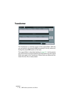 Page 56NUENDO
1 – 56 MIDI realtime parameters and effects
Transformer
The Transformer is a real-time version of the Logical Editor. With this 
you can perform very powerful MIDI processing on the fly, without af-
fecting the actual MIDI events on the track.
The Logical Editor is described starting on page 211. As the parame-
ters and functions are almost identical, the descriptions for the Logical 
Editor also apply to the Transformer. Where there are differences be-
tween the two, this is clearly stated.  