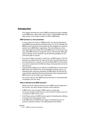 Page 58NUENDO
2 – 58 MIDI processing and quantizing
Introduction
This chapter describes the various MIDI processing functions available 
on the MIDI menu. These offer various ways to change MIDI notes and 
other events, in the Project window or within a MIDI editor.
MIDI functions vs. track parameters
In some cases, the result of a MIDI function can also be obtained by 
using MIDI track parameters and effects (see page 8). For example, the 
MIDI functions transpose and quantize are also available as a track...