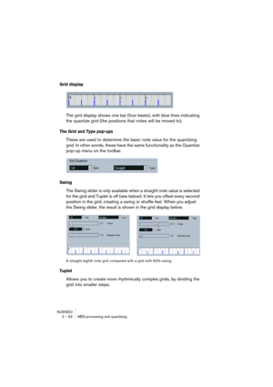 Page 62NUENDO
2 – 62 MIDI processing and quantizing
Grid display
The grid display shows one bar (four beats), with blue lines indicating 
the quantize grid (the positions that notes will be moved to).
The Grid and Type pop-ups
These are used to determine the basic note value for the quantizing 
grid. In other words, these have the same functionality as the Quantize 
pop-up menu on the toolbar.
Swing
The Swing slider is only available when a straight note value is selected 
for the grid and Tuplet is off (see...