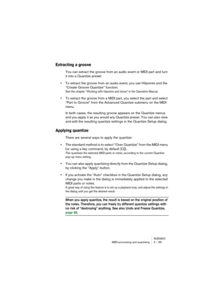 Page 65NUENDO
MIDI processing and quantizing 2 – 65
Extracting a groove
You can extract the groove from an audio event or MIDI part and turn 
it into a Quantize preset:
•To extract the groove from an audio event, you use Hitpoints and the 
“Create Groove Quantize” function.
See the chapter “Working with hitpoints and slices” in the Operation Manual.
•To extract the groove from a MIDI part, you select the part and select 
“Part to Groove” from the Advanced Quantize submenu on the MIDI 
menu.
In both cases, the...