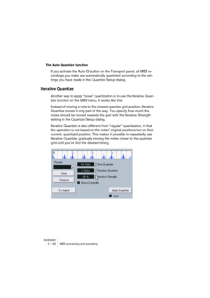 Page 66NUENDO
2 – 66 MIDI processing and quantizing
The Auto Quantize function
If you activate the Auto Q button on the Transport panel, all MIDI re-
cordings you make are automatically quantized according to the set-
tings you have made in the Quantize Setup dialog.
Iterative Quantize
Another way to apply “loose” quantization is to use the Iterative Quan-
tize function on the MIDI menu. It works like this:
Instead of moving a note to the closest quantize grid position, Iterative 
Quantize moves it only part of...