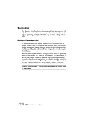 Page 68NUENDO
2 – 68 MIDI processing and quantizing
Quantize Ends
The Quantize Ends function on the Advanced Quantize submenu will 
only affect the end positions of notes. Apart from that, it works just like 
regular quantizing, taking the Quantize pop-up menu setting into ac-
count.
Undo and Freeze Quantize
As mentioned above, the original position of each quantized note is 
stored. Therefore, you can make the selected MIDI notes revert to their 
original, unquantized state at any time, by selecting Undo...