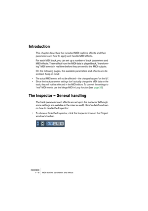 Page 8 
NUENDO
1 – 8 MIDI realtime parameters and effects 
Introduction
 
This chapter describes the included MIDI realtime effects and their 
parameters and how to apply and handle MIDI effects.
For each MIDI track, you can set up a number of track parameters and 
MIDI effects. These affect how the MIDI data is played back, “transform-
ing” MIDI events in real time before they are sent to the MIDI outputs.
On the following pages, the available parameters and effects are de-
scribed. Keep in mind: 
• The...