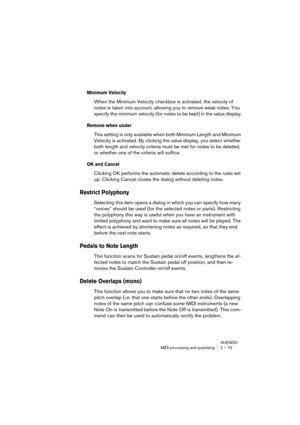 Page 73NUENDO
MIDI processing and quantizing 2 – 73
Minimum Velocity
When the Minimum Velocity checkbox is activated, the velocity of 
notes is taken into account, allowing you to remove weak notes. You 
specify the minimum velocity (for notes to be kept) in the value display.
Remove when under
This setting is only available when both Minimum Length and Minimum 
Velocity is activated. By clicking the value display, you select whether 
both length and velocity criteria must be met for notes to be deleted, 
or...