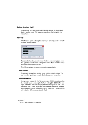 Page 74NUENDO
2 – 74 MIDI processing and quantizing
Delete Overlaps (poly)
This function shortens notes when required, so that no note begins 
before another ends. This happens regardless of which pitch the 
notes have.
Velocity
This function opens a dialog that allows you to manipulate the velocity 
of notes in various ways.
To apply the function, select one of the three processing types from 
the Type pop-up, adjust the settings and click OK (to close the dialog 
without applying, click Cancel).
The following...