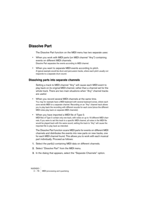 Page 76NUENDO
2 – 76 MIDI processing and quantizing
Dissolve Part
The Dissolve Part function on the MIDI menu has two separate uses:
•When you work with MIDI parts (on MIDI channel “Any”) containing 
events on different MIDI channels.
Dissolve Part separates the events according to MIDI channel.
•When you want to separate MIDI events according to pitch.
A typical example would be drum and percussion tracks, where each pitch usually cor-
responds to a separate drum sound.
Dissolving parts into separate channels...