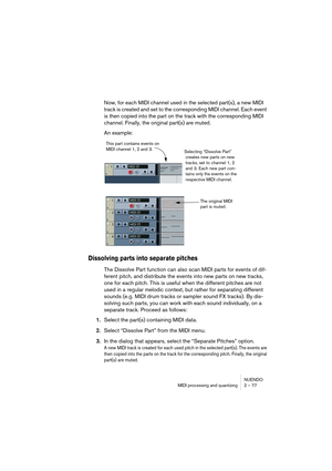 Page 77NUENDO
MIDI processing and quantizing 2 – 77
Now, for each MIDI channel used in the selected part(s), a new MIDI 
track is created and set to the corresponding MIDI channel. Each event 
is then copied into the part on the track with the corresponding MIDI 
channel. Finally, the original part(s) are muted.
An example:
Dissolving parts into separate pitches
The Dissolve Part function can also scan MIDI parts for events of dif-
ferent pitch, and distribute the events into new parts on new tracks, 
one for...