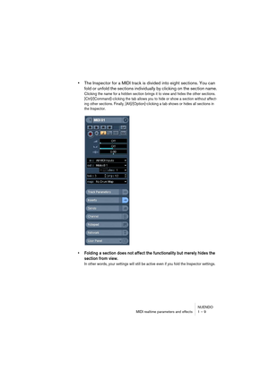 Page 9 
NUENDO
MIDI realtime parameters and effects 1 – 9 
•  
The Inspector for a MIDI track is divided into eight sections. You can 
fold or unfold the sections individually by clicking on the section name. 
Clicking the name for a hidden section brings it to view and hides the other sections. 
[Ctrl]/[Command]-clicking the tab allows you to hide or show a section without affect-
ing other sections. Finally, [Alt]/[Option]-clicking a tab shows or hides all sections in 
the Inspector.
 
• Folding a section...