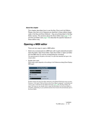 Page 81NUENDO
The MIDI editors 3 – 81
About this chapter
This chapter describes how to use the Key, Drum and List Editors. 
Please note that a lot of features are identical in these editors (espe-
cially in the Key and Drum Editors) – they are all described in the Key 
Editor section. The sections about the Drum Editor (see page 117) 
and the List Editor (see page 132) describe the specific features of 
these editors only.
Opening a MIDI editor
There are two ways to open a MIDI editor:
• Select one or several...