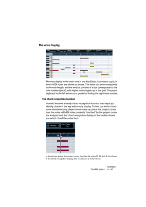 Page 87NUENDO
The MIDI editors 3 – 87
The note display
The note display is the main area in the Key Editor. It contains a grid, in 
which MIDI notes are shown as boxes. The width of a box corresponds 
to the note length, and the vertical position of a box corresponds to the 
note number (pitch), with higher notes higher up in the grid. The piano 
keyboard to the left serves as a guide for finding the right note number.
The chord recognition function
Nuendo features a handy chord recognition function that helps...