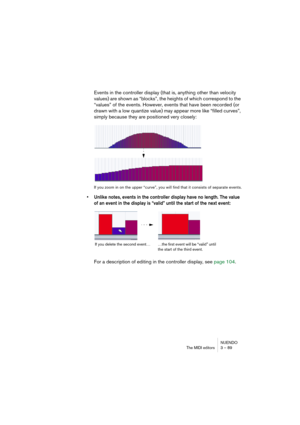 Page 89NUENDO
The MIDI editors 3 – 89
Events in the controller display (that is, anything other than velocity 
values) are shown as “blocks”, the heights of which correspond to the 
“values” of the events. However, events that have been recorded (or 
drawn with a low quantize value) may appear more like “filled curves”, 
simply because they are positioned very closely:
If you zoom in on the upper “curve”, you will find that it consists of separate events.
• Unlike notes, events in the controller display have no...