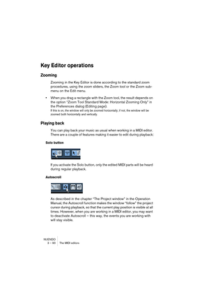 Page 90NUENDO
3 – 90 The MIDI editors
Key Editor operations
Zooming
Zooming in the Key Editor is done according to the standard zoom 
procedures, using the zoom sliders, the Zoom tool or the Zoom sub-
menu on the Edit menu.
•When you drag a rectangle with the Zoom tool, the result depends on 
the option “Zoom Tool Standard Mode: Horizontal Zooming Only” in 
the Preferences dialog (Editing page).
If this is on, the window will only be zoomed horizontally; if not, the window will be 
zoomed both horizontally and...