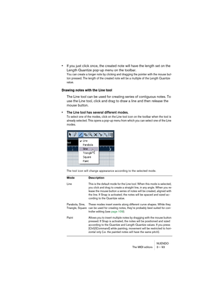 Page 93NUENDO
The MIDI editors 3 – 93
•If you just click once, the created note will have the length set on the 
Length Quantize pop-up menu on the toolbar.
You can create a longer note by clicking and dragging the pointer with the mouse but-
ton pressed. The length of the created note will be a multiple of the Length Quantize 
value.
Drawing notes with the Line tool
The Line tool can be used for creating series of contiguous notes. To 
use the Line tool, click and drag to draw a line and then release the...