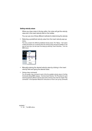 Page 94NUENDO
3 – 94 The MIDI editors
Setting velocity values
When you draw notes in the key editor, the notes will get the velocity 
value set in the insert velocity field on the toolbar.
You can use one of three different methods for determining the velocity:
•Selecting a predefined velocity value from the insert velocity pop-up 
menu.
The menu contains five different predefined velocity values. The “Setup...” item opens 
a dialog that allows you to specify which five velocity values should be available on...