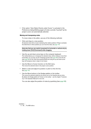 Page 96NUENDO
3 – 96 The MIDI editors
•If the option “Auto Select Events under Cursor” is activated in the 
Preferences dialog (Editing page), all notes currently “touched” by the 
project cursor are automatically selected.
Moving and transposing notes
To move notes in the editor, use any of the following methods:
•Click and drag to a new position.
All selected notes will be moved, maintaining their relative positions. If Snap is activated, 
this determines to which positions you can move the notes, see page...