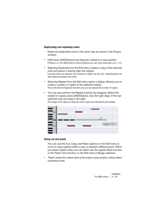 Page 97NUENDO
The MIDI editors 3 – 97
Duplicating and repeating notes
Notes are duplicated much in the same way as events in the Project 
window:
•Hold down [Alt]/[Option] and drag the note(s) to a new position.
If Snap is on, this determines to which positions you can copy notes (see page 140).
•Selecting Duplicate from the Edit menu creates a copy of the selected 
note and places it directly after the original.
If several notes are selected, all of these are copied “as one unit”, maintaining the rel-
ative...