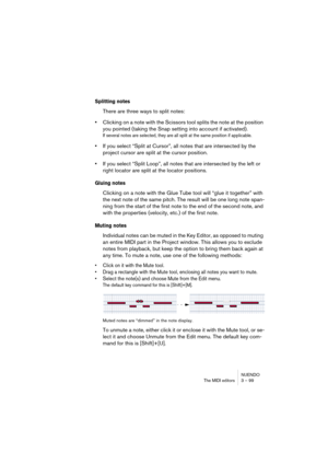 Page 99NUENDO
The MIDI editors 3 – 99
Splitting notes
There are three ways to split notes:
•Clicking on a note with the Scissors tool splits the note at the position 
you pointed (taking the Snap setting into account if activated).
If several notes are selected, they are all split at the same position if applicable.
•If you select “Split at Cursor”, all notes that are intersected by the 
project cursor are split at the cursor position.
•If you select “Split Loop”, all notes that are intersected by the left or...