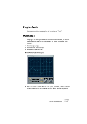 Page 103NUENDO
Les Plug-ins d’effets inclus 1 – 103
Plug-ins Tools
Cette section décrit les plug-ins de la catégorie “Tools”.
MultiScope
Le plug-in MultiScope sert à visualiser les formes d’onde, la linéarité 
de phase ou le spectre de fréquence d’un signal. Il possède trois 
modes :
•Oscilloscope (Ampl.)
•Corrélateur de phase (Scope)
•Analyseur de spectre (Freq.)
Mode “Ampl.” (Oscilloscope)
•Pour visualiser la forme d’onde d’un signal, ouvrez le panneau de con-
trôle du MultiScope et activez le bouton “Ampl.”...