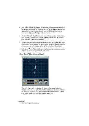 Page 104NUENDO
1 – 104 Les Plug-ins d’effets inclus
•Si le signal source est stéréo, vous pouvez à présent sélectionner le 
canal gauche ou droit en visualisation, ou Stereo si vous désirez voir 
apparaître les deux canaux dans la fenêtre. S’il s’agit d’un signal 
mono, ces réglages n’ont guère d’importance.
•Si vous utilisez le MultiScope avec une piste ou un bus multicanaux, 
vous pouvez sélectionner un canal séparé ou bien tous les canaux 
(“All channels”) pour la visualisation.
•Vous pouvez à présent ajuster...