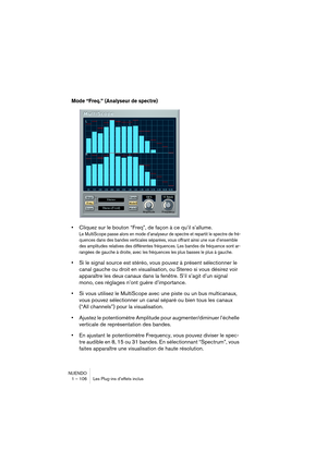 Page 106NUENDO
1 – 106 Les Plug-ins d’effets inclus
Mode “Freq.” (Analyseur de spectre)
•Cliquez sur le bouton “Freq”, de façon à ce qu’il s’allume.
Le MultiScope passe alors en mode d’analyseur de spectre et repartit le spectre de fré-
quences dans des bandes verticales séparées, vous offrant ainsi une vue d’ensemble 
des amplitudes relatives des différentes fréquences. Les bandes de fréquence sont ar-
rangées de gauche à droite, avec les fréquences les plus basses le plus à gauche.
•Si le signal source est...