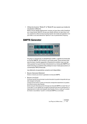 Page 107NUENDO
Les Plug-ins d’effets inclus 1 – 107
•Utilisez les boutons “Mode A” et “Mode B” pour passer aux modes de 
visualisation différents.
Mode A est plus détaillé graphiquement, montrant une barre bleue solide d’amplitude 
pour chaque bande. Mode B n’est pas aussi détaillé, affichant une ligne bleue conti-
nue, montrant les crêtes de niveau de chaque bande. Ces modes de visualisation n’ont 
pas d’effet si vous avez sélectionné “Spectrum” avec le potentiomètre Frequency.
SMPTE Generator
Ce plug-in...