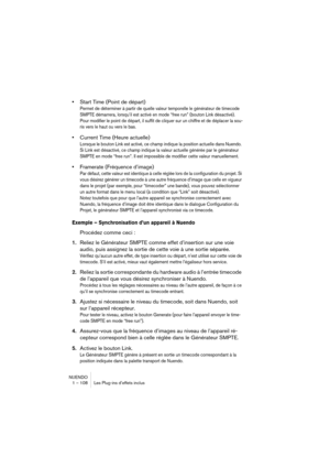 Page 108NUENDO
1 – 108 Les Plug-ins d’effets inclus
•Start Time (Point de départ)
Permet de déterminer à partir de quelle valeur temporelle le générateur de timecode 
SMPTE démarrera, lorsqu’il est activé en mode “free run” (bouton Link désactivé). 
Pour modifier le point de départ, il suffit de cliquer sur un chiffre et de déplacer la sou-
ris vers le haut ou vers le bas.
•Current Time (Heure actuelle)
Lorsque le bouton Link est activé, ce champ indique la position actuelle dans Nuendo. 
Si Link est désactivé,...