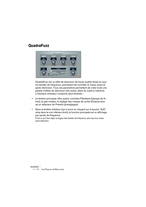 Page 12 
NUENDO
1 – 12 Les Plug-ins d’effets inclus 
QuadraFuzz
 
QuadraFuzz est un effet de distorsion de haute qualité divisé en qua-
tre bandes de fréquence, permettant de contrôler le niveau avant et 
après distorsion. Tous ces paramètres permettent de créer toute une 
palette d’effets de distorsion très variés, allant du subtil à l’extrême. 
L’interface utilisateur comporte deux fenêtres : 
• 
La fenêtre principale offre quatre contrôles Filterbank (banque de fil-
tres), le gain master, le réglage des...