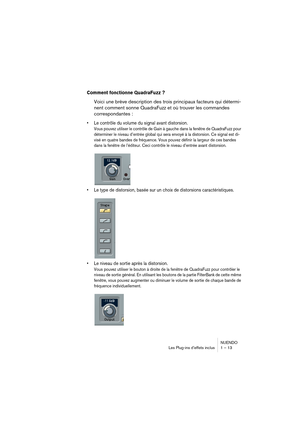 Page 13 
NUENDO
Les Plug-ins d’effets inclus 1 – 13 
Comment fonctionne QuadraFuzz ?
 
Voici une brève description des trois principaux facteurs qui détermi-
nent comment sonne QuadraFuzz et où trouver les commandes 
correspondantes : 
•Le contrôle du volume du signal avant distorsion.
 
Vous pouvez utiliser le contrôle de Gain à gauche dans la fenêtre de QuadraFuzz pour 
déterminer le niveau d’entrée global qui sera envoyé à la distorsion. Ce signal est di-
visé en quatre bandes de fréquence. Vous pouvez...