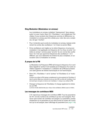 Page 121NUENDO
Les Instruments VST inclus 2 – 121
Ring Modulator (Modulateur en anneau)
Les modulateurs en anneau multiplient “basiquement” deux signaux 
audio l’un avec l’autre. Dans l’A1, l’Oscillateur 1 est multiplié par l’Os-
cillateur 2 pour produire des fréquences sommes et différences. La 
modulation en anneau peut être utilisée pour créer des sons comple-
xes, de type “cloches”.
•Pour n’entendre que la sortie du modulateur en anneau, baissez entiè-
rement les sorties des oscillateurs 1 et 2 dans la...