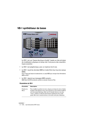 Page 122NUENDO
2 – 122 Les Instruments VST inclus
VB-1 synthétiseur de basse
Le VB-1 est une “basse électrique virtuelle”, basée sur des principes 
de modélisation physique en temps réel. Il est pourvu des caractéris-
tiques suivantes :
•Le VB-1 est polyphonique, avec un maximum de 4 voix.
•Le VB-1 reçoit les données MIDI en mode Omni (sur tous les canaux 
MIDI).
Vous n’avez pas besoin de sélectionner un canal MIDI pour envoyer des informations 
MIDI au VB-1.
•Le VB-1 répond aux messages MIDI suivants :
MIDI...