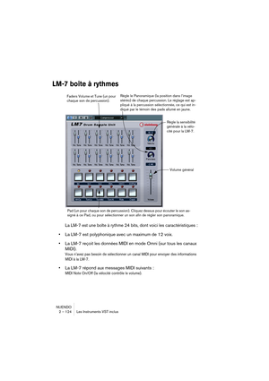 Page 124NUENDO
2 – 124 Les Instruments VST inclus
LM-7 boîte à rythmes
La LM-7 est une boîte à rythme 24 bits, dont voici les caractéristiques :
•La LM-7 est polyphonique avec un maximum de 12 voix.
•La LM-7 reçoit les données MIDI en mode Omni (sur tous les canaux 
MIDI).
Vous n’avez pas besoin de sélectionner un canal MIDI pour envoyer des informations 
MIDI à la LM-7.
•La LM-7 répond aux messages MIDI suivants :
MIDI Note On/Off (la vélocité contrôle le volume).
Faders Volume et Tune (un pour 
chaque son de...