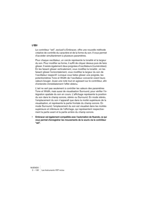 Page 130NUENDO
2 – 130 Les Instruments VST inclus
L’Œil
Le contrôleur “œil”, exclusif à Embracer, offre une nouvelle méthode 
créative de contrôle du caractère et de la forme du son. Il vous permet 
d’accéder simultanément à plusieurs paramètres. 
Pour chaque oscillateur, un cercle représente la tonalité et la largeur 
du son. Pour modifier sa forme, il suffit de cliquer dessus puis de faire 
glisser. Il existe également deux poignées d’oscillateurs (numérotées). 
En les faisant glisser verticalement, vous...