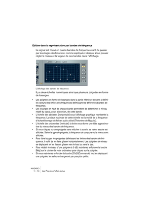 Page 14 
NUENDO
1 – 14 Les Plug-ins d’effets inclus 
Édition dans la représentation par bandes de fréquence
 
Le signal est divisé en quatre bandes de fréquence avant de passer 
par les étages de distorsion, comme expliqué ci-dessus. Vous pouvez 
régler le niveau et la largeur de ces bandes dans l’affichage. 
L’affichage des bandes de fréquence. 
Il y a deux échelles numériques ainsi que plusieurs poignées en forme 
de losanges. 
•Les poignées en forme de losanges dans la partie inférieure servent à définir...