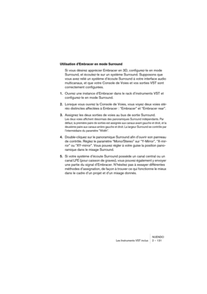 Page 131NUENDO
Les Instruments VST inclus 2 – 131
Utilisation d’Embracer en mode Surround
Si vous désirez apprécier Embracer en 3D, configurez-le en mode 
Surround, et écoutez-le sur un système Surround. Supposons que 
vous avez relié un système d’écoute Surround à votre interface audio 
multicanaux, et que votre Console de Voies et vos sorties VST sont 
correctement configurées.
1.Ouvrez une instance d’Embracer dans le rack d’instruments VST et 
configurez-le en mode Surround.
2.Lorsque vous ouvrez la Console...