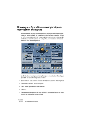 Page 132NUENDO
2 – 132 Les Instruments VST inclus
Monologue – Synthétiseur monophonique à 
modélisation analogique
Monologue est un plug-in de synthétiseur analogique monophonique, 
basé sur la technologie de modélisation. Il offre des gros sons, riches 
et colorés, sans consommer beaucoup de ressources processeur. Le 
synthétiseur Monologue est un outil parfait pour les sons de basses, 
les sons lead et les séquences.
Le Synthétiseur analogique monophonique à modélisation Monologue 
possède les caractéristiques...