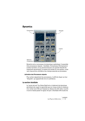 Page 19 
NUENDO
Les Plug-ins d’effets inclus 1 – 19 
Dynamics
 
Dynamics est un processeur de dynamique sophistiqué. Il rassemble 
trois processeurs séparés : AutoGate, Compresseur (Compress) et 
Limiteur (Limiter), ce qui permet d’assurer une grande diversité de 
traitements dynamiques. La fenêtre est divisée en trois parties, conte-
nant chacune les contrôles et les champs associés au processeur. 
Activation des Processeurs séparés
 
Pour activer séparément les processeurs, il suffit de cliquer sur leur...