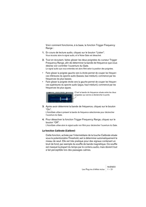 Page 21 
NUENDO
Les Plug-ins d’effets inclus 1 – 21 
Voici comment fonctionne, à la base, la fonction Trigger Frequency 
Range : 
1. 
En cours de lecture audio, cliquez sur le bouton “Listen”. 
Vous écoutez alors le signal audio, et le Noise Gate est désactivé.
 
2. 
Tout en écoutant, faites glisser les deux poignées du curseur Trigger 
Frequency Range, afin de déterminer la bande de fréquence que vous 
désirez voir contrôler l’ouverture du Gate. 
Le signal audio que vous entendez est alors filtré selon la...