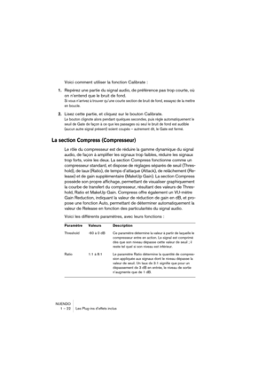 Page 22 
NUENDO
1 – 22 Les Plug-ins d’effets inclus 
Voici comment utiliser la fonction Calibrate : 
1. 
Repérez une partie du signal audio, de préférence pas trop courte, où 
on n’entend que le bruit de fond. 
Si vous n’arrivez à trouver qu’une courte section de bruit de fond, essayez de la mettre 
en boucle.
 
2. 
Lisez cette partie, et cliquez sur le bouton Calibrate. 
Le bouton clignote alors pendant quelques secondes, puis règle automatiquement le 
seuil de Gate de façon à ce que les passages où seul le...