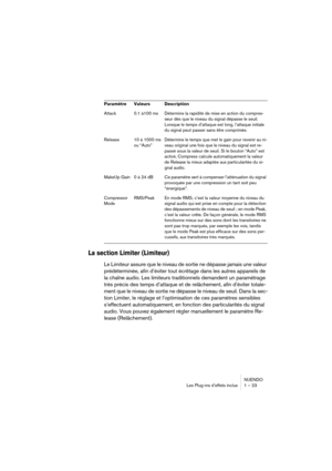 Page 23 
NUENDO
Les Plug-ins d’effets inclus 1 – 23 
La section Limiter (Limiteur)
 
Le Limiteur assure que le niveau de sortie ne dépasse jamais une valeur 
prédéterminée, afin d’éviter tout écrêtage dans les autres appareils de 
la chaîne audio. Les limiteurs traditionnels demandent un paramétrage 
très précis des temps d’attaque et de relâchement, afin d’éviter totale-
ment que le niveau de sortie ne dépasse le niveau de seuil. Dans la sec-
tion Limiter, le réglage et l’optimisation de ces paramètres...