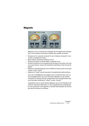 Page 25 
NUENDO
Les Plug-ins d’effets inclus 1 – 25 
Magneto
 
Magneto, tout en recréant les avantages de l’enregistrement analogi-
que à votre système numérique, dispose des qualités suivantes : 
•Simulation de la “saturation de bande” et de la “distorsion de bande”, d’une 
manière incroyablement réaliste.
•Ajoute chaleur, dynamique et brillance au son.
•Permet d’accentuer les “petits détails” composant le son.
•Excellents résultats sur les enregistrements de basse et de guitare, ainsi que 
sur les...