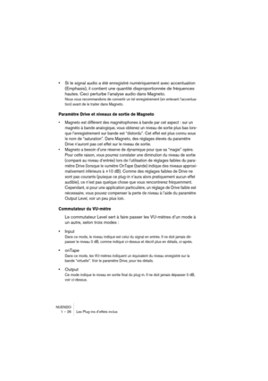 Page 26 
NUENDO
1 – 26 Les Plug-ins d’effets inclus 
• 
Si le signal audio a été enregistré numériquement avec accentuation 
(Emphasis), il contient une quantité disproportionnée de fréquences 
hautes. Ceci perturbe l’analyse audio dans Magneto.  
Nous vous recommandons de convertir un tel enregistrement (en enlevant l’accentua-
tion) avant de le traiter dans Magneto.
 
Paramètre Drive et niveaux de sortie de Magneto
 
•Magneto est différent des magnétophones à bande par cet aspect : sur un 
magnéto à bande...